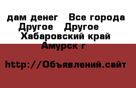 дам денег - Все города Другое » Другое   . Хабаровский край,Амурск г.